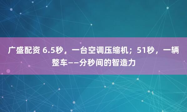 广盛配资 6.5秒，一台空调压缩机；51秒，一辆整车——分秒间的智造力