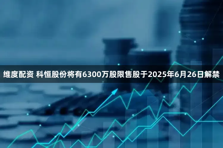 维度配资 科恒股份将有6300万股限售股于2025年6月26日解禁