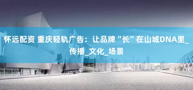 怀远配资 重庆轻轨广告：让品牌“长”在山城DNA里_传播_文化_场景