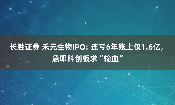 长胜证券 禾元生物IPO: 连亏6年账上仅1.6亿, 急叩科创板求“输血”