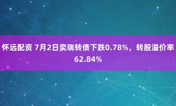 怀远配资 7月2日奕瑞转债下跌0.78%，转股溢价率62.84%
