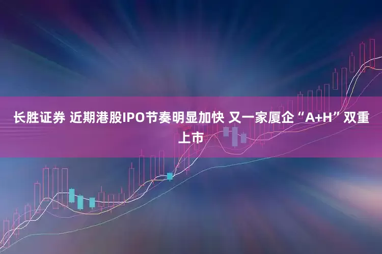 长胜证券 近期港股IPO节奏明显加快 又一家厦企“A+H”双重上市