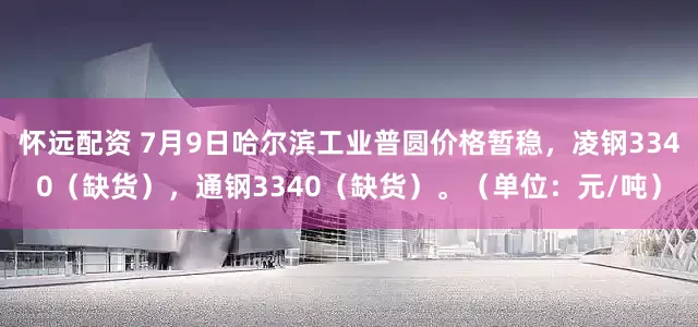 怀远配资 7月9日哈尔滨工业普圆价格暂稳，凌钢3340（缺货），通钢3340（缺货）。（单位：元/吨）
