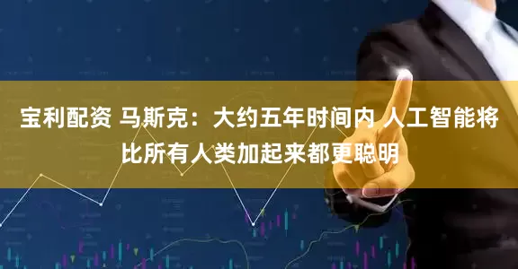 宝利配资 马斯克：大约五年时间内 人工智能将比所有人类加起来都更聪明