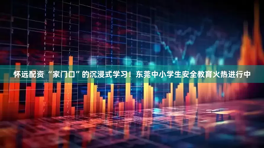 怀远配资 “家门口”的沉浸式学习！东莞中小学生安全教育火热进行中