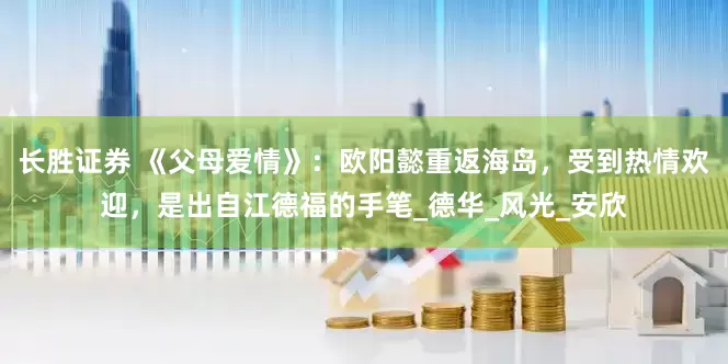长胜证券 《父母爱情》：欧阳懿重返海岛，受到热情欢迎，是出自江德福的手笔_德华_风光_安欣