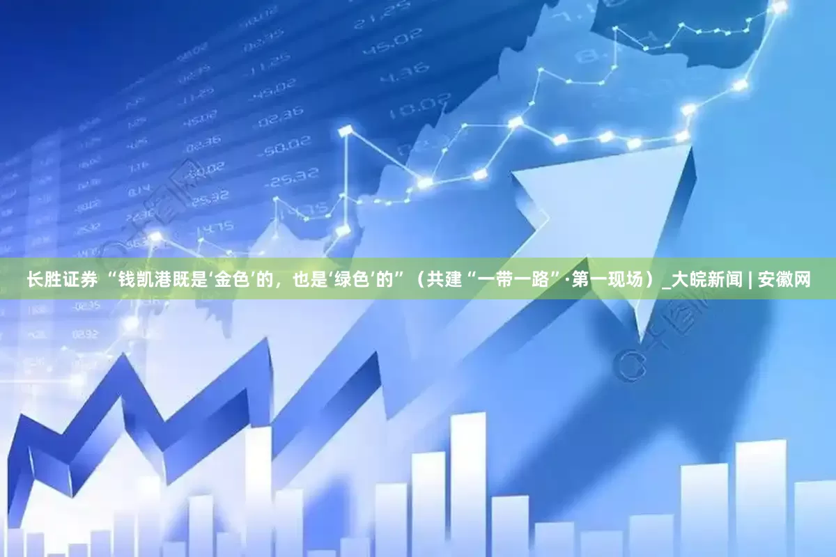 长胜证券 “钱凯港既是‘金色’的，也是‘绿色’的”（共建“一带一路”·第一现场）_大皖新闻 | 安徽网