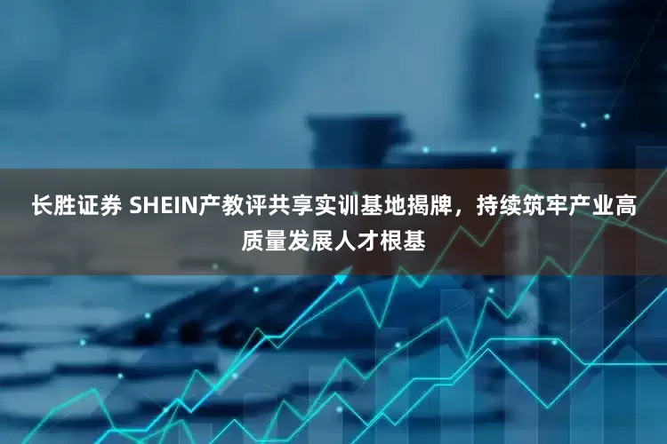 长胜证券 SHEIN产教评共享实训基地揭牌，持续筑牢产业高质量发展人才根基