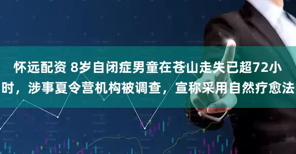 怀远配资 8岁自闭症男童在苍山走失已超72小时，涉事夏令营机构被调查，宣称采用自然疗愈法