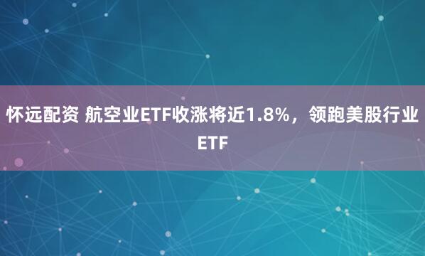怀远配资 航空业ETF收涨将近1.8%，领跑美股行业ETF
