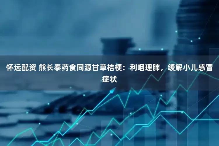 怀远配资 熊长泰药食同源甘草桔梗：利咽理肺，缓解小儿感冒症状