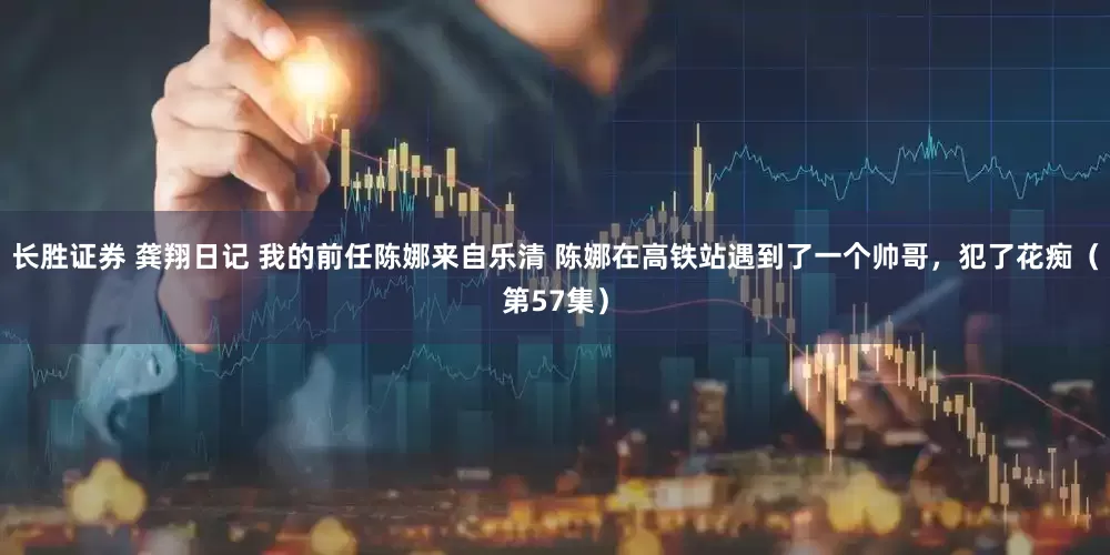 长胜证券 龚翔日记 我的前任陈娜来自乐清 陈娜在高铁站遇到了一个帅哥，犯了花痴（第57集）