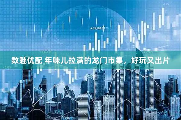 数魅优配 年味儿拉满的龙门市集，好玩又出片