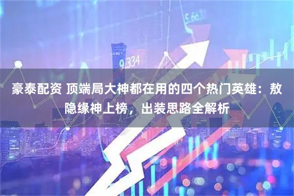 豪泰配资 顶端局大神都在用的四个热门英雄：敖隐缘神上榜，出装思路全解析
